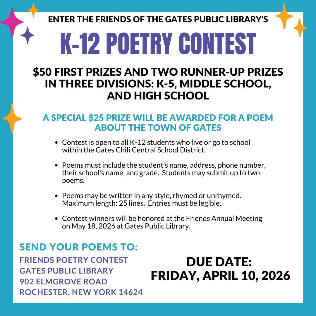 ENTER THE FRIENDS OF THE GATES PUBLIC LIBRARY'S K-12 POETRY CONTEST
$50 FIRST PRIZES AND TWO RUNNER-UP PRIZES IN THREE DIVISIONS: K-5, MIDDLE SCHOOL, AND HIGH SCHOOL
A SPECIAL $25 PRIZE WILL BE AWARDED FOR A POEM ABOUT THE TOWN OF GATES
Contest is open to all K-12 students who live or go to school within the Gates Chili Central School District.
Poems must include the student's name, address, phone number, their school's name, and grade. Students may submit up to two poems.
Poems may be written in any style, rhymed or unrhymed. Maximum length: 25 lines. Entries must be legible.
Contest winners will be honored at the Friends Annual Meeting on May 18, 2026 at Gates Public Library.
SEND YOUR POEMS TO:
FRIENDS POETRY CONTEST GATES PUBLIC LIBRARY
902 ELMGROVE ROAD ROCHESTER, NEW YORK 14624
DUE DATE:
FRIDAY, APRIL 10, 2026